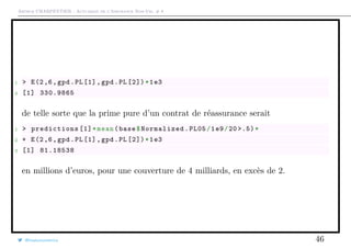 Arthur CHARPENTIER - Actuariat de l’Assurance Non-Vie, # 8
1 > E(2,6,gpd.PL[1],gpd.PL [2])*1e3
2 [1] 330.9865
de telle sorte que la prime pure d’un contrat de réassurance serait
1 > predictions [1]*mean(base$Normalized.PL05/1e9/20 >.5)*
2 + E(2,6,gpd.PL[1], gpd.PL [2])*1e3
3 [1] 81.18538
en millions d’euros, pour une couverture de 4 milliards, en excès de 2.
@freakonometrics 46
 