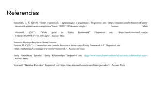 Referencias
Marcoratti, J. C. (2015). “Entity Framework – apresentação e arquitetura”. Disponivel em: <https://imasters.com.br/framework/entity-
framework-apresentacao-e-arquitetura/?trace=1519021197&source=single>. Acesso: Maio.
Microsoft. (2012). “Visão geral do Entity Framework” Disponivel em: <https://msdn.microsoft.com/pt-
br/library/bb399567(v=vs.110).aspx>. Acesso: Maio
Fernando Henrique Inocêncio Borba Ferreira
Ferreira, H. C (2012). “Construindo sua camada de acesso a dados com o Entity Framework 4.1” Disponível em:
<https://ferhenriquef.com/page/3/?s=entity+framework> . Acesso em Maio
Entity FrameWork Tutorial. “Entity Relationships: Disponivel em: <http://www.entityframeworktutorial.net/entity-relationships.aspx>.
Acesso: Maio.
Microsoft. “Database Provides”. Disponível em <https://docs.microsoft.com/en-us/ef/core/providers/> . Acesso: Maio.
 