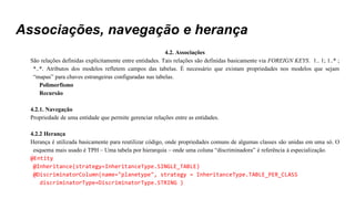 Associações, navegação e herança
4.2. Associações
São relações definidas explicitamente entre entidades. Tais relações são definidas basicamente via FOREIGN KEYS. 1.. 1; 1..* ;
*..*. Atributos dos modelos refletem campos das tabelas. É necessário que existam propriedades nos modelos que sejam
“mapas” para chaves estrangeiras configuradas nas tabelas.
Polimorfismo
Recursão
4.2.1. Navegação
Propriedade de uma entidade que permite gerenciar relações entre as entidades.
4.2.2 Herança
Herança é utilizada basicamente para reutilizar código, onde propriedades comuns de algumas classes são unidas em uma só. O
esquema mais usado é TPH – Uma tabela por hierarquia – onde uma coluna “discriminadora” é referência à especialização.
@Entity
@Inheritance(strategy=InheritanceType.SINGLE_TABLE)
@DiscriminatorColumn(name="planetype", strategy = InheritanceType.TABLE_PER_CLASS
discriminatorType=DiscriminatorType.STRING )
 