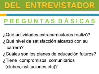P R E G U N T A S B Á S I C A S
¿Qué actividades extracurriculares realizó?
¿Qué nivel de satisfacción alcanzó con su
carrera?
¿Cuáles son los planes de educación futuros?
¿Tiene compromisos comunitarios
(clubes,instituciones,etc)?
 