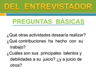 PREGUNTAS BÁSICAS
¿Qué otras actividades desearía realizar?
¿Qué contribuciones ha hecho con su
trabajo?
¿Cuáles son sus principales talentos y
debilidades a su juicio? ¿y a juicio de
otros?
 