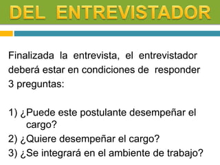 Finalizada la entrevista, el entrevistador
deberá estar en condiciones de responder
3 preguntas:
1) ¿Puede este postulante desempeñar el
cargo?
2) ¿Quiere desempeñar el cargo?
3) ¿Se integrará en el ambiente de trabajo?
 