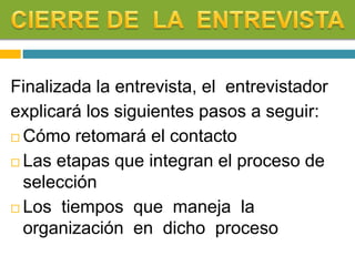Finalizada la entrevista, el entrevistador
explicará los siguientes pasos a seguir:
 Cómo retomará el contacto
 Las etapas que integran el proceso de
selección
 Los tiempos que maneja la
organización en dicho proceso
 