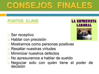 PUNTOS CLAVE
 Ser receptivo
 Hablar con precisión
 Mostrarnos como personas positivas
 Resaltar nuestras virtudes
 Minimizar nuestros defectos
 No apresurarnos a hablar de sueldo
 Negociar solo con quién tiene el poder de
decisión
 