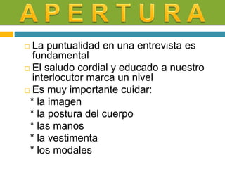  La puntualidad en una entrevista es
fundamental
 El saludo cordial y educado a nuestro
interlocutor marca un nivel
 Es muy importante cuidar:
* la imagen
* la postura del cuerpo
* las manos
* la vestimenta
* los modales
 