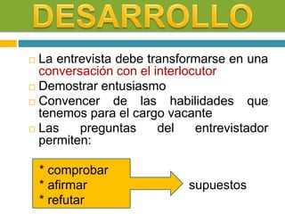  La entrevista debe transformarse en una
conversación con el interlocutor
 Demostrar entusiasmo
 Convencer de las habilidades que
tenemos para el cargo vacante
 Las preguntas del entrevistador
permiten:
* comprobar
* afirmar supuestos
* refutar
 