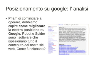 Posizionamento su google: l' analisi
●   Priam di cominciare a
    operare, dobbiamo
    capire come migliorare
    la nostra posizione su
    Google. Robot e Spider
    sono i software che
    ispezionano tutto il
    contenuto dei nostri siti
    web. Come funzionano?
 