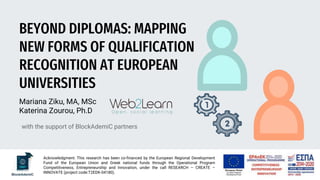 BEYOND DIPLOMAS: MAPPING
NEW FORMS OF QUALIFICATION
RECOGNITION AT EUROPEAN
UNIVERSITIES
Mariana Ziku, MA, MSc
Katerina Zourou, Ph.D
with the support of BlockAdemiC partners
Acknowledgment: This research has been co‐financed by the European Regional Development
Fund of the European Union and Greek national funds through the Operational Program
Competitiveness, Entrepreneurship and Innovation, under the call RESEARCH – CREATE –
INNOVATE (project code:T2EDK-04180).
 