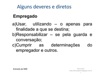 Alguns deveres e diretos
Empregado
a)Usar, utilizando – o apenas para
finalidade a que se destina;
b)Responsabilizar – se pela guarda e
conversação;
c)Cumprir as determinações do
empregador e outros.
Extraído de NR6 Deise Silva
http://temasderh.blogspot.com.b
r
 