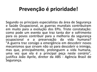 Prevenção é prioridade!
Segundo os principais especialistas da área de Segurança
e Saúde Ocupacional, as guerras mundiais contribuíram
em muito para a evolução dos EPIs. Triste constatação:
como pode um evento que traz tanta dor e sofrimento
para os povos contribuir para a melhoria da segurança
ocupacional e a preservação da vida humana?
"A guerra traz consigo a emergência em descobrir novos
mecanismos que sirvam não só para descobrir o inimigo,
mas que, principalmente, prolonguem a vida humana,
uma vez que ela é a principal peça neste cenário",
justifica João Aprile, diretor da ABS - Agência Brasil de
Segurança.
 