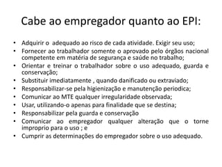 Cabe ao empregador quanto ao EPI:
• Adquirir o adequado ao risco de cada atividade. Exigir seu uso;
• Fornecer ao trabalhador somente o aprovado pelo órgãos nacional
competente em matéria de segurança e saúde no trabalho;
• Orientar e treinar o trabalhador sobre o uso adequado, guarda e
conservação;
• Substituir imediatamente , quando danificado ou extraviado;
• Responsabilizar-se pela higienização e manutenção periodica;
• Comunicar ao MTE qualquer irregularidade observada;
• Usar, utilizando-o apenas para finalidade que se destina;
• Responsabilizar pela guarda e conservação
• Comunicar ao empregador qualquer alteração que o torne
improprio para o uso ; e
• Cumprir as determinações do empregador sobre o uso adequado.
 