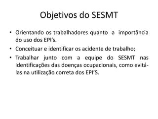 Objetivos do SESMT
• Orientando os trabalhadores quanto a importância
do uso dos EPI’s.
• Conceituar e identificar os acidente de trabalho;
• Trabalhar junto com a equipe do SESMT nas
identificações das doenças ocupacionais, como evitá-
las na utilização correta dos EPI’S.
 