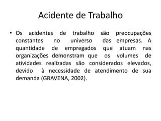 Acidente de Trabalho
• Os acidentes de trabalho são preocupações
constantes no universo das empresas. A
quantidade de empregados que atuam nas
organizações demonstram que os volumes de
atividades realizadas são considerados elevados,
devido à necessidade de atendimento de sua
demanda (GRAVENA, 2002).
 