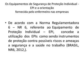 Os Equipamentos de Segurança de Proteção Individual -
EPI e a orientação
fornecida pelo enfermeiro nas empresas
• De acordo com a Norma Regulamentadora
6 – NR 6, referente ao Equipamento de
Proteção Individual – EPI, concebe a
utilização dos EPIs como sendo instrumentos
de proteção contra possíveis riscos e ameaças
a segurança e a saúde no trabalho (BRASIL,
NR6, 2012,).
 