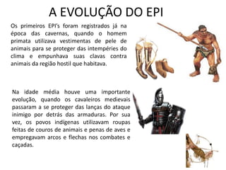A EVOLUÇÃO DO EPI
Os primeiros EPI’s foram registrados já na
época das cavernas, quando o homem
primata utilizava vestimentas de pele de
animais para se proteger das intempéries do
clima e empunhava suas clavas contra
animais da região hostil que habitava.
Na idade média houve uma importante
evolução, quando os cavaleiros medievais
passaram a se proteger das lanças do ataque
inimigo por detrás das armaduras. Por sua
vez, os povos indígenas utilizavam roupas
feitas de couros de animais e penas de aves e
empregavam arcos e flechas nos combates e
caçadas.
 