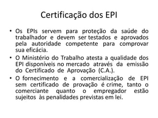 Certificação dos EPI
• Os EPIs servem para proteção da saúde do
trabalhador e devem ser testados e aprovados
pela autoridade competente para comprovar
sua eficácia.
• O Ministério do Trabalho atesta a qualidade dos
EPI disponíveis no mercado através da emissão
do Certificado de Aprovação (C.A.).
• O fornecimento e a comercialização de EPI
sem certificado de provação é crime, tanto o
comerciante quanto o empregador estão
sujeitos às penalidades previstas em lei.
 