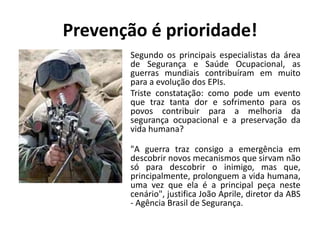 Prevenção é prioridade!
Segundo os principais especialistas da área
de Segurança e Saúde Ocupacional, as
guerras mundiais contribuíram em muito
para a evolução dos EPIs.
Triste constatação: como pode um evento
que traz tanta dor e sofrimento para os
povos contribuir para a melhoria da
segurança ocupacional e a preservação da
vida humana?
"A guerra traz consigo a emergência em
descobrir novos mecanismos que sirvam não
só para descobrir o inimigo, mas que,
principalmente, prolonguem a vida humana,
uma vez que ela é a principal peça neste
cenário", justifica João Aprile, diretor da ABS
- Agência Brasil de Segurança.
 