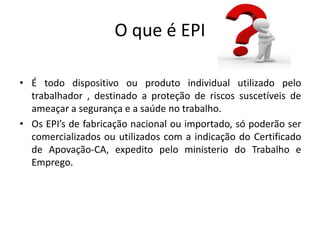 O que é EPI
• É todo dispositivo ou produto individual utilizado pelo
trabalhador , destinado a proteção de riscos suscetíveis de
ameaçar a segurança e a saúde no trabalho.
• Os EPI’s de fabricação nacional ou importado, só poderão ser
comercializados ou utilizados com a indicação do Certificado
de Apovação-CA, expedito pelo ministerio do Trabalho e
Emprego.
 