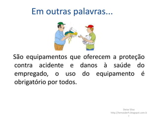 Em outras palavras...
São equipamentos que oferecem a proteção
contra acidente e danos à saúde do
empregado, o uso do equipamento é
obrigatório por todos.
Deise Silva
http://temasderh.blogspot.com.b
r
 