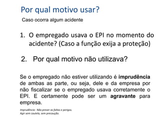 Por qual motivo usar?
Imprudência: Não prever as faltas e perigos.
Agir sem cautela, sem precaução.
1. O empregado usava o EPI no momento do
acidente? (Caso a função exija a proteção)
2. Por qual motivo não utilizava?
Se o empregado não estiver utilizando é imprudência
de ambas as parte, ou seja, dele e da empresa por
não fiscalizar se o empregado usava corretamente o
EPI. E certamente pode ser um agravante para
empresa.
Caso ocorra algum acidente
 