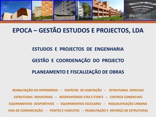 EPOCA – GESTÃO ESTUDOS E PROJECTOS, LDAESTUDOS  E  PROJECTOS  DE  ENGENHARIAGESTÃO  E  COORDENAÇÃO  DO  PROJECTOPLANEAMENTO E FISCALIZAÇÃO DE OBRASREABILITAÇÃO DO PATRIMÓNIO   –   EDIFÍCIOS  DE HABITAÇÃO   –    ESTRUTURAS  ESPECIAISESTRUTURAS  INDUSTRIAIS   –   RESERVATÓRIOS ETAS E ETAR’S   –   CENTROS COMERCIAIS EQUIPAMENTOS  DESPORTIVOS   –   EQUIPAMENTOS ESCOLARES   –    REQUALIFICAÇÃO URBANA VIAS DE COMUNICAÇÃO   –   PONTES E VIADUTOS   –  REABILITAÇÃO E  REFORÇO DE ESTRUTURAS