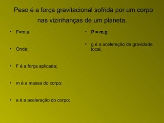 Peso é a força gravitacional sofrida por um corpo
nas vizinhanças de um planeta.
• F=m.a
• Onde:
• F é a força aplicada;
• m é a massa do corpo;
• a é a aceleração do corpo;
• P = m.g
• g é a aceleração da gravidade
local.
 