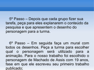 •
  5º Passo – Depois que cada grupo fizer sua
tarefa, peça para eles explanarem o conteúdo da
pesquisa e que apresentem o desenho do
personagem para a turma.

 •
  6º Passo – Em seguida faça um mural com
todos os desenhos. Peça a turma para escolher
qual o personagem será utilizado para a
animação. Para o nosso trabalho foi escolhido o
personagem de Machado de Assis com 19 anos,
fase em que ele escreveu seu primeiro trabalho
publicado;
 