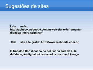 Sugestões de sites


  Leia    mais:
  http://aphebo.webnode.com/news/celular-ferramenta-
  didatica-interdisciplinar/


  Crie   seu site grátis: http://www.webnode.com.br


  O trabalho Uso didático do celular na sala de aula
  deEducação digital foi licenciado com uma Licença
  Creative Commons - Atribuição 3.0 Não Adaptada.
 