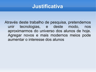 Justificativa

Através deste trabalho de pesquisa, pretendemos
  unir tecnologias, e deste modo, nos
  aproximarmos do universo dos alunos de hoje.
  Agregar novos e mais modernos meios pode
  aumentar o interesse dos alunos
 