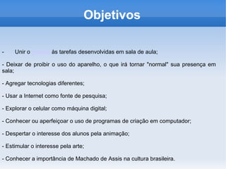 Objetivos

-    Unir o celular às tarefas desenvolvidas em sala de aula;

- Deixar de proibir o uso do aparelho, o que irá tornar "normal" sua presença em
sala;

- Agregar tecnologias diferentes;

- Usar a Internet como fonte de pesquisa;

- Explorar o celular como máquina digital;

- Conhecer ou aperfeiçoar o uso de programas de criação em computador;

- Despertar o interesse dos alunos pela animação;

- Estimular o interesse pela arte;

- Conhecer a importância de Machado de Assis na cultura brasileira.
 