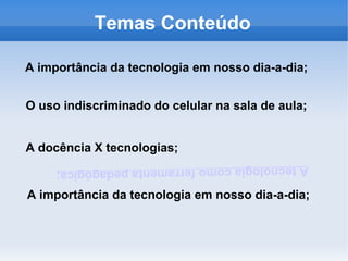 Temas Conteúdo

A importância da tecnologia em nosso dia-a-dia;


O uso indiscriminado do celular na sala de aula;


A docência X tecnologias;
     A tecnologia como ferramenta pedagógica;

A importância da tecnologia em nosso dia-a-dia;
 