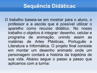 Sequência Didáticac

O trabalho baseia-se em mostrar para o aluno, o
 professor e a escola que é possível utilizar o
 aparelho como recurso didático. No nosso
 trabalho o objetivo é integrar: desenho, celular e
 programa de animação, unindo assim as
 matérias de Artes Plásticas, Português e
 Literatura e Informática. O projeto final consiste
 em montar um desenho animado onde um
 personagem contará a história da trajetória de
 sua vida. Abaixo segue o passo a passo que
 aplicamos com a turma:
 