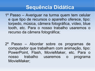 Sequência Didática
1º Passo – Averiguar na turma quem tem celular
  e que tipo de recursos o aparelho oferece, tipo:
  torpedo, música, câmera fotográfica, vídeo, blue
  tooth, etc. Para o nosso trabalho usaremos o
  recurso da câmera fotográfica;


2º Passo – Abordar sobre os programas de
  computador que trabalham com animação, tipo:
  PowerPoint, Flash, MovieMaker, etc. Para o
  nosso trabalho usaremos o programa
  MovieMaker;
 