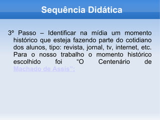 Sequência Didática

3º Passo – Identificar na mídia um momento
  histórico que esteja fazendo parte do cotidiano
  dos alunos, tipo: revista, jornal, tv, internet, etc.
  Para o nosso trabalho o momento histórico
  escolhido      foi     “O      Centenário         de
  Machado de Assis”;
 