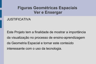 Figuras Geométricas Espaciais
Ver e Enxergar
JUSTIFICATIVA
Este Projeto tem a finalidade de mostrar a importância
da visualização no processo de ensino-aprendizagem
da Geometria Espacial e tornar este conteúdo
interessante com o uso da tecnologia.
 