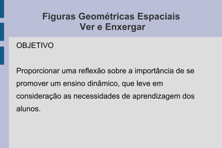 Figuras Geométricas Espaciais
Ver e Enxergar
OBJETIVO
Proporcionar uma reflexão sobre a importância de se
promover um ensino dinâmico, que leve em
consideração as necessidades de aprendizagem dos
alunos.
 