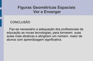 Figuras Geométricas Espaciais
Ver e Enxergar
CONCLUSÃO
Faz-se necessário a adequação dos profissionais da
educação as novas tecnologias, para tornarem suas
aulas mais atrativas e atingirem um número maior de
alunos com aprendizagem significativa.
 