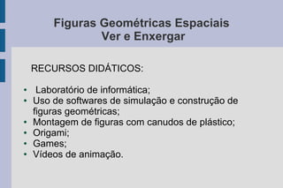 Figuras Geométricas Espaciais
Ver e Enxergar
RECURSOS DIDÁTICOS:
● Laboratório de informática;
● Uso de softwares de simulação e construção de
figuras geométricas;
● Montagem de figuras com canudos de plástico;
● Origami;
● Games;
● Vídeos de animação.
 