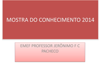 MOSTRA DO CONHECIMENTO 2014 
EMEF PROFESSOR JERÔNIMO F C 
PACHECO 
 