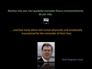 Muchas más aún, han quedado marcadas física y emocionalmente de por vida. ...and that many others will remain physically and emotionally traumatised for the remainder of their lives. Kevin Cosgrove´s voice 