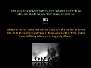 Para ellas, este pequeño homenaje en recuerdo al valor de sus vidas, más allá de las auténticas causas del desastre.  Whatever the real cause was on that tragic day, this modest tribute is offered to the memory and value of those who lost their lives, and to those still living who were so tragically affected. 