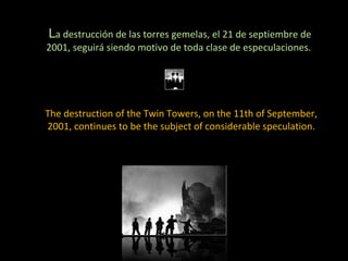 L a destrucción de las torres gemelas, el 21 de septiembre de 2001, seguirá siendo motivo de toda clase de especulaciones.  The destruction of the Twin Towers, on the 11th of September, 2001, continues to be the subject of considerable speculation. 