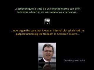 … sostienen que se trató de un complot interno con el fin de limitar la libertad de los ciudadanos americanos… ...now argue the case that it was an internal plot which had the purpose of limiting the freedom of American citizens... Kevin Cosgrove´s voice 