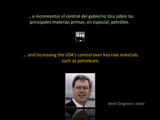 …  e incrementar el control del gobierno Usa sobre las principales materias primas; en especial, petróleo.  ... and increasing the USA’s control over key raw materials such as petroleum. Kevin Cosgrove´s voice 