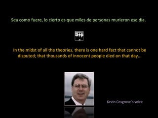 Sea como fuere, lo cierto es que miles de personas murieron ese día.  In the midst of all the theories, there is one hard fact that cannot be disputed; that thousands of innocent people died on that day... Kevin Cosgrove´s voice 