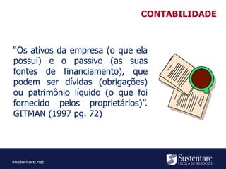sustentare
“Os ativos da empresa (o que ela
possui) e o passivo (as suas
fontes de financiamento), que
podem ser dívidas (obrigações)
ou patrimônio líquido (o que foi
fornecido pelos proprietários)”.
GITMAN (1997 pg. 72)
CONTABILIDADE
 
