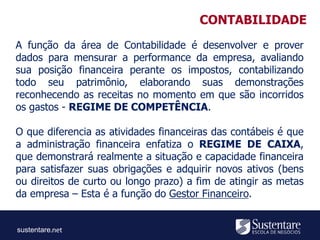 sustentare
A função da área de Contabilidade é desenvolver e prover
dados para mensurar a performance da empresa, avaliando
sua posição financeira perante os impostos, contabilizando
todo seu patrimônio, elaborando suas demonstrações
reconhecendo as receitas no momento em que são incorridos
os gastos - REGIME DE COMPETÊNCIA.
O que diferencia as atividades financeiras das contábeis é que
a administração financeira enfatiza o REGIME DE CAIXA,
que demonstrará realmente a situação e capacidade financeira
para satisfazer suas obrigações e adquirir novos ativos (bens
ou direitos de curto ou longo prazo) a fim de atingir as metas
da empresa – Esta é a função do Gestor Financeiro.
CONTABILIDADE
 