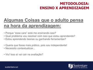 sustentare
Algumas Coisas que o adulto pensa
na hora da aprendizagem:
• Porque “esse cara” está me ensinando isso?
• Qual problema vou resolver com isso que estou aprendendo?
• Estou aprendendo teorias ou ganhando ferramentas?
• Queria que fosse mais prático, pois sou independente!
• Necessito contextualizar...
• Viu! Isso aí vai cair na avaliação?
METODOLOGIA:
ENSINO X APRENDIZAGEM
 