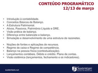 sustentare
• Introdução à contabilidade.
• Conceitos Básicos de Balanço.
• A Estrutura Patrimonial.
• Ativos, Passivos, Patrimônio Líquido e DRE.
• Visão prática de balanço.
• Diferença entre balancete e balanço.
• Simulação e desenvolvimento de uma estrutura de razonetes.
• Noções de fontes e aplicações de recursos.
• Regime de caixa e Regime de competência.
• Balanço na pessoa física (contextualização).
• Lançamentos contábeis. Débito e crédito. Plano de contas.
• Visão sistêmica (lançamentos, fechamento e os indicadores).
CONTEÚDO PROGRAMÁTICO
12/13 de março
 