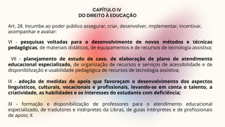 CAPÍTULO IV
DO DIREITO À EDUCAÇÃO
Art. 28. Incumbe ao poder público assegurar, criar, desenvolver, implementar, incentivar,
acompanhar e avaliar:
VI - pesquisas voltadas para o desenvolvimento de novos métodos e técnicas
pedagógicas, de materiais didáticos, de equipamentos e de recursos de tecnologia assistiva;
VII - planejamento de estudo de caso, de elaboração de plano de atendimento
educacional especializado, de organização de recursos e serviços de acessibilidade e de
disponibilização e usabilidade pedagógica de recursos de tecnologia assistiva;
IX - adoção de medidas de apoio que favoreçam o desenvolvimento dos aspectos
linguísticos, culturais, vocacionais e profissionais, levando-se em conta o talento, a
criatividade, as habilidades e os interesses do estudante com deficiência;
XI - formação e disponibilização de professores para o atendimento educacional
especializado, de tradutores e intérpretes da Libras, de guias intérpretes e de profissionais
de apoio; X
 